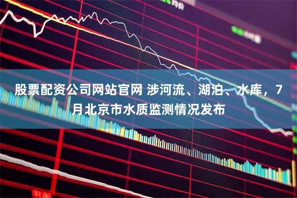 股票配资公司网站官网 涉河流、湖泊、水库，7月北京市水质监测情况发布