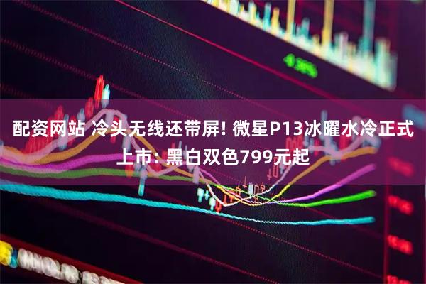 配资网站 冷头无线还带屏! 微星P13冰曜水冷正式上市: 黑白双色799元起