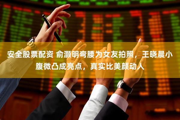 安全股票配资 俞灏明弯腰为女友拍照，王晓晨小腹微凸成亮点，真实比美颜动人