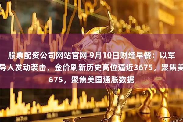 股票配资公司网站官网 9月10日财经早餐：以军对哈马斯领导人发动袭击，金价刷新历史高位逼近3675，聚焦美国通胀数据