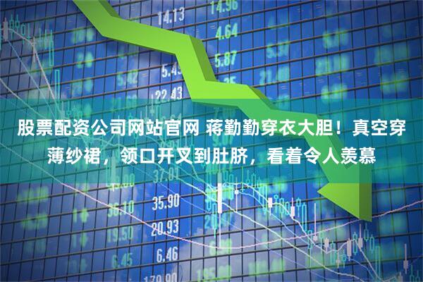 股票配资公司网站官网 蒋勤勤穿衣大胆！真空穿薄纱裙，领口开叉到肚脐，看着令人羡慕