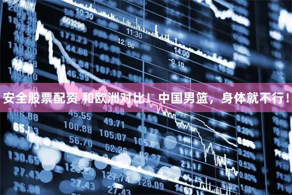 安全股票配资 和欧洲对比！中国男篮，身体就不行！
