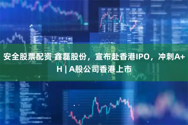 安全股票配资 鑫磊股份，宣布赴香港IPO，冲刺A+H | A股公司香港上市