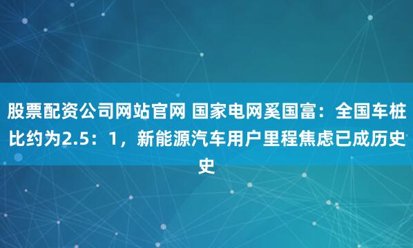 股票配资公司网站官网 国家电网奚国富：全国车桩比约为2.5：1，新能源汽车用户里程焦虑已成历史