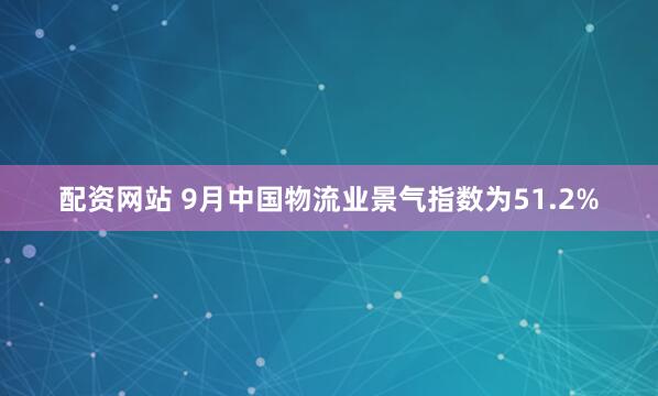配资网站 9月中国物流业景气指数为51.2%