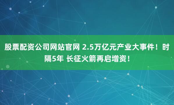 股票配资公司网站官网 2.5万亿元产业大事件！时隔5年 长征火箭再启增资！