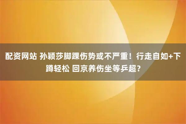 配资网站 孙颖莎脚踝伤势或不严重！行走自如+下蹲轻松 回京养伤坐等乒超？