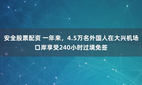 安全股票配资 一年来，4.5万名外国人在大兴机场口岸享受240小时过境免签