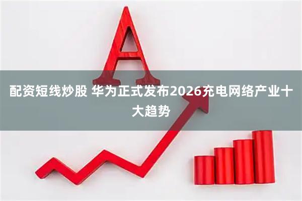 配资短线炒股 华为正式发布2026充电网络产业十大趋势