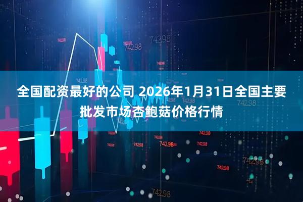 全国配资最好的公司 2026年1月31日全国主要批发市场杏鲍菇价格行情