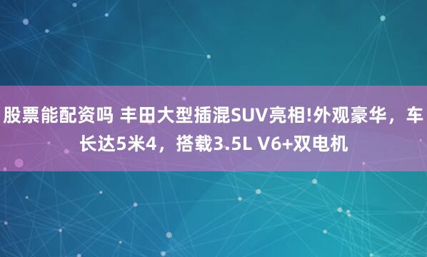 股票能配资吗 丰田大型插混SUV亮相!外观豪华，车长达5米4，搭载3.5L V6+双电机