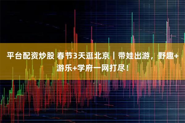 平台配资炒股 春节3天逛北京｜带娃出游，野趣+游乐+学府一网打尽！