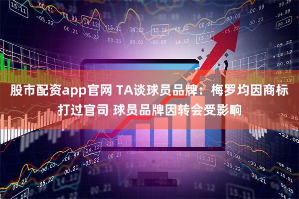 股市配资app官网 TA谈球员品牌：梅罗均因商标打过官司 球员品牌因转会受影响