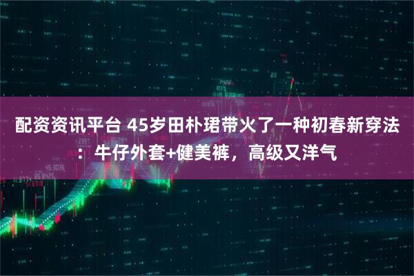 配资资讯平台 45岁田朴珺带火了一种初春新穿法：牛仔外套+健美裤，高级又洋气