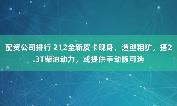 配资公司排行 212全新皮卡现身，造型粗犷，搭2.3T柴油动力，或提供手动版可选