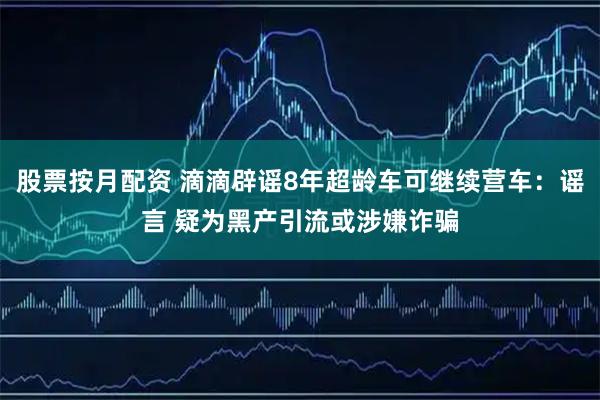 股票按月配资 滴滴辟谣8年超龄车可继续营车：谣言 疑为黑产引流或涉嫌诈骗