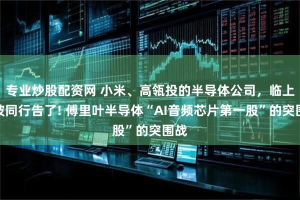 专业炒股配资网 小米、高瓴投的半导体公司，临上市被同行告了! 傅里叶半导体“AI音频芯片第一股”的突围战