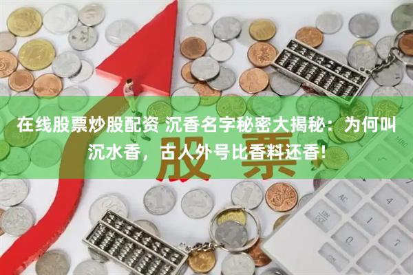 在线股票炒股配资 沉香名字秘密大揭秘：为何叫沉水香，古人外号比香料还香!