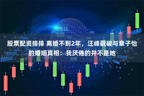 股票配资排排 离婚不到2年，汪峰戳破与章子怡的婚姻真相：我厌倦的并不是她